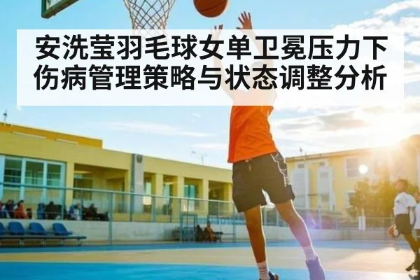 安洗莹羽毛球女单卫冕压力下伤病管理策略与状态调整分析