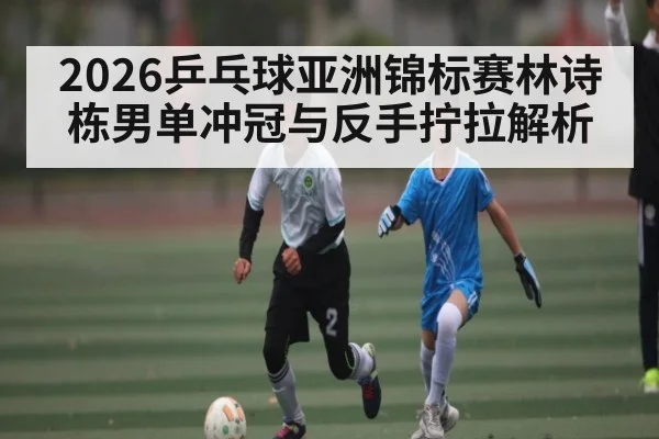 2026乒乓球亚洲锦标赛林诗栋男单冲冠与反手拧拉解析